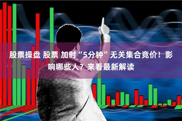 股票操盘 股票 加时“5分钟”无关集合竞价！影响哪些人？来看最新解读