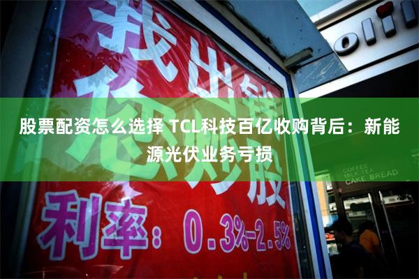 股票配资怎么选择 TCL科技百亿收购背后：新能源光伏业务亏损
