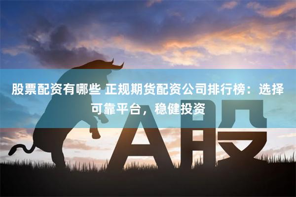 股票配资有哪些 正规期货配资公司排行榜：选择可靠平台，稳健投资