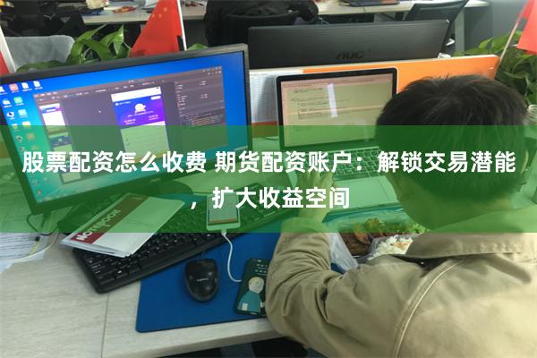 股票配资怎么收费 期货配资账户：解锁交易潜能，扩大收益空间