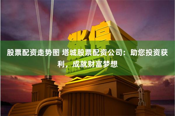 股票配资走势图 塔城股票配资公司：助您投资获利，成就财富梦想