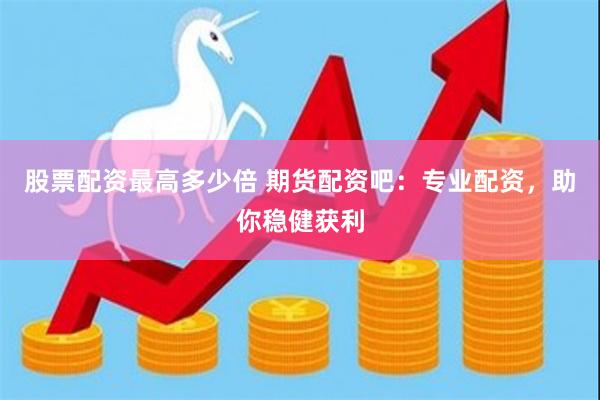 股票配资最高多少倍 期货配资吧：专业配资，助你稳健获利