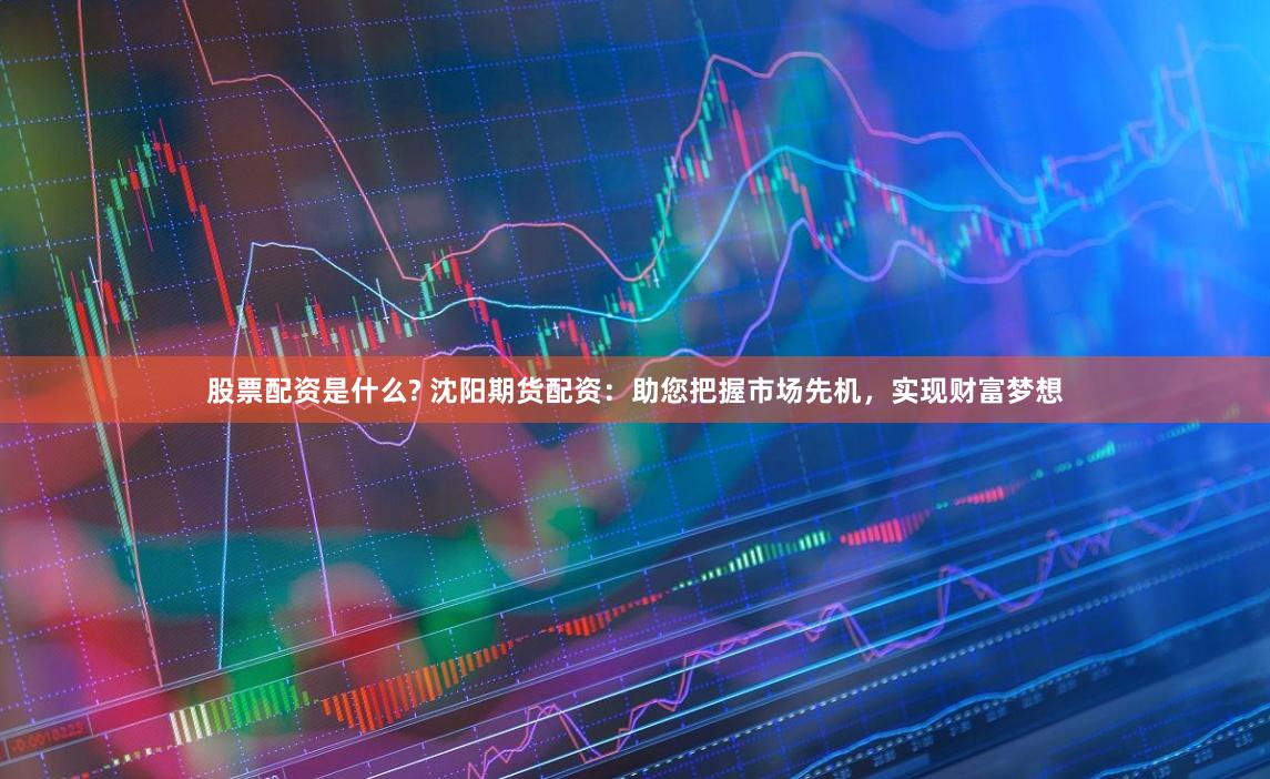 股票配资是什么? 沈阳期货配资：助您把握市场先机，实现财富梦想