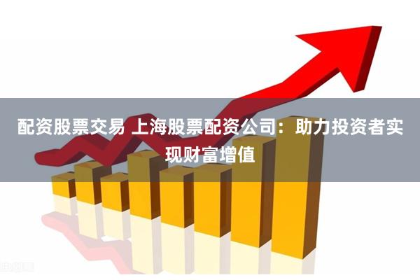 配资股票交易 上海股票配资公司：助力投资者实现财富增值