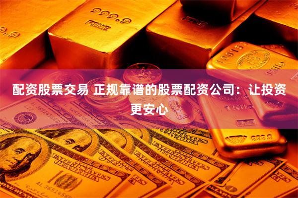 配资股票交易 正规靠谱的股票配资公司：让投资更安心