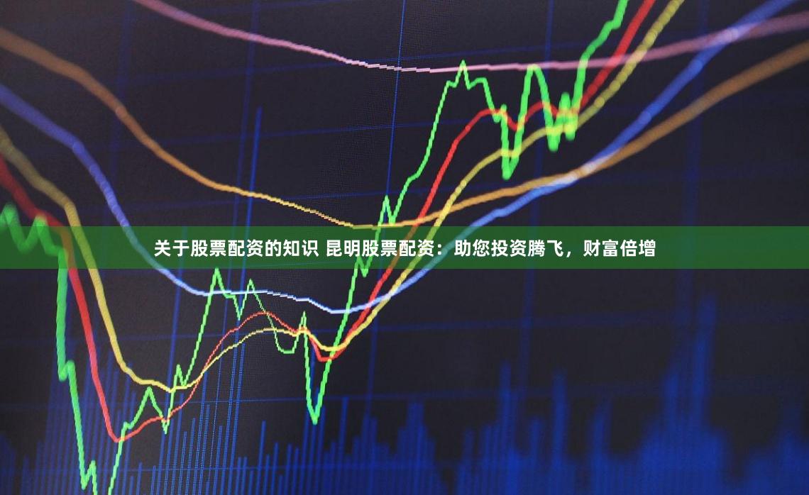 关于股票配资的知识 昆明股票配资：助您投资腾飞，财富倍增