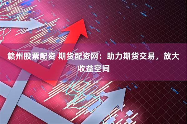 赣州股票配资 期货配资网：助力期货交易，放大收益空间