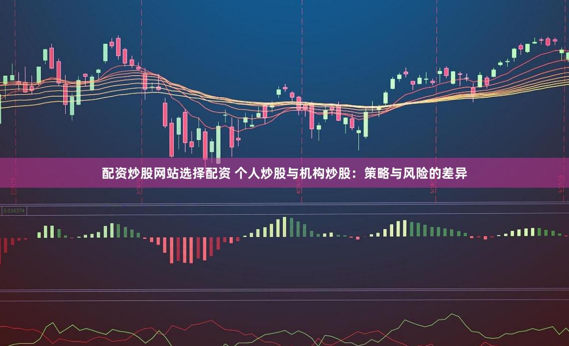 配资炒股网站选择配资 个人炒股与机构炒股：策略与风险的差异