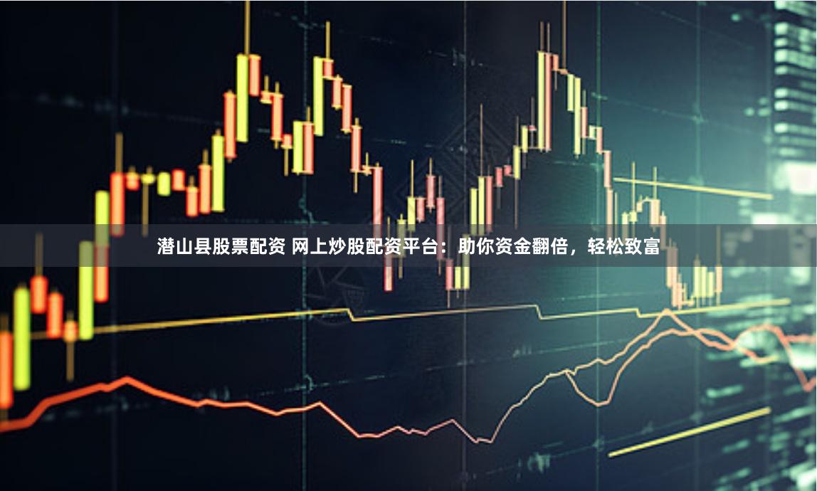 潜山县股票配资 网上炒股配资平台：助你资金翻倍，轻松致富
