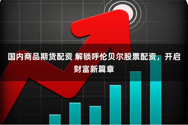 国内商品期货配资 解锁呼伦贝尔股票配资,开启财富新篇章