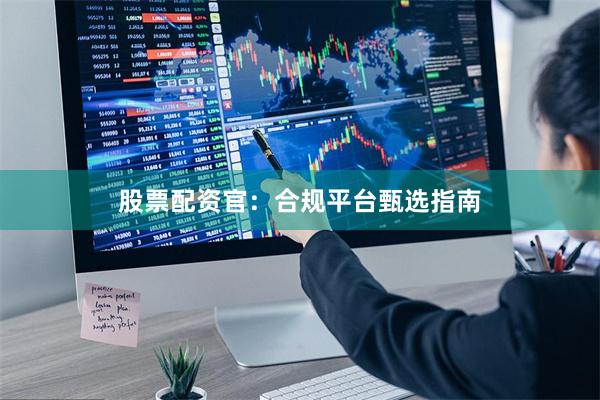 股票配资官：合规平台甄选指南