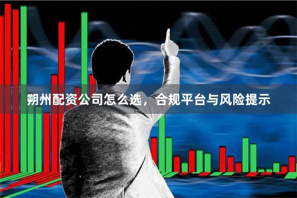 朔州配资公司怎么选，合规平台与风险提示